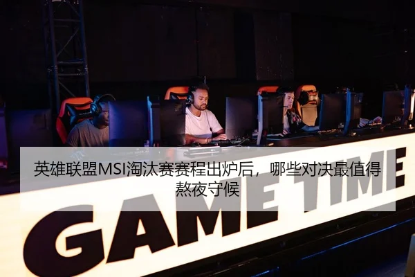英雄联盟MSI淘汰赛赛程出炉后，哪些对决最值得熬夜守候