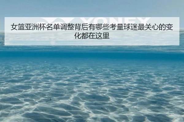 女篮亚洲杯名单调整背后有哪些考量球迷最关心的变化都在这里（xingkongtiyu）